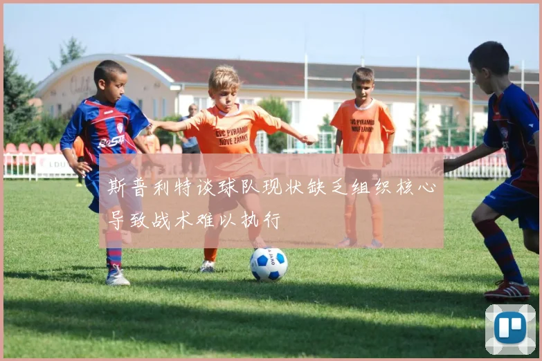 斯普利特谈球队现状缺乏组织核心导致战术难以执行