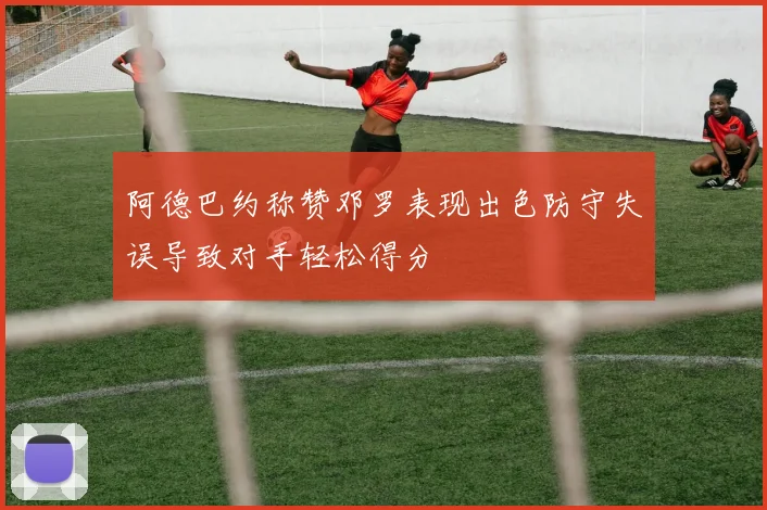 阿德巴约称赞邓罗表现出色防守失误导致对手轻松得分