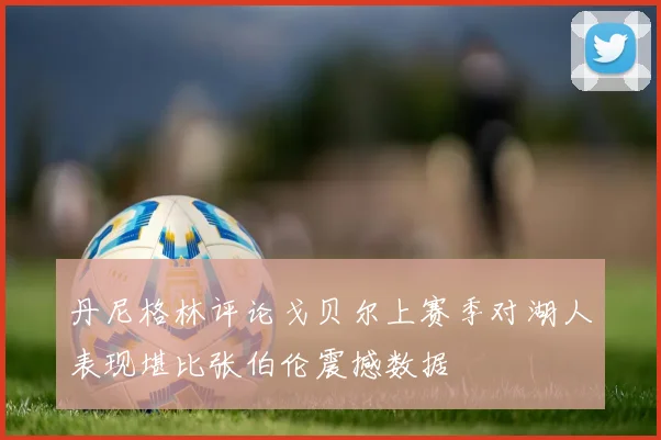 丹尼格林评论戈贝尔上赛季对湖人表现堪比张伯伦震撼数据