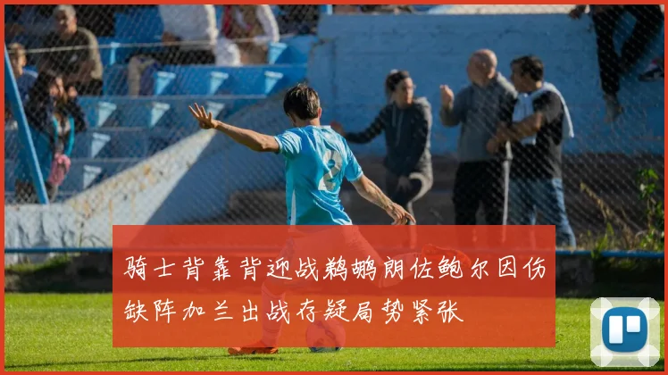 骑士背靠背迎战鹈鹕朗佐鲍尔因伤缺阵加兰出战存疑局势紧张