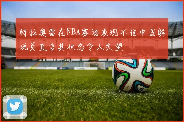特拉奥雷在NBA赛场表现不佳中国解说员直言其状态令人失望
