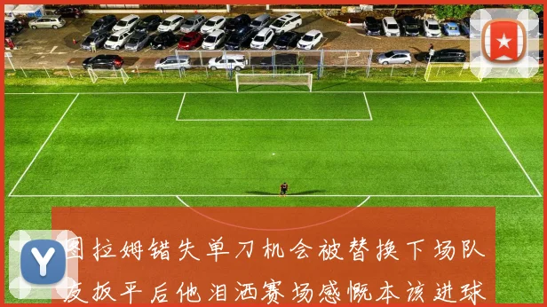 图拉姆错失单刀机会被替换下场队友扳平后他泪洒赛场感慨本该进球