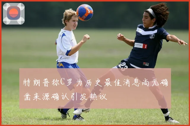 特朗普称C罗为历史最佳消息尚无确凿来源确认引发热议