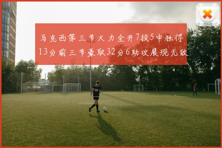 马克西第三节火力全开7投5中独得13分前三节豪取32分6助攻展现无敌续航