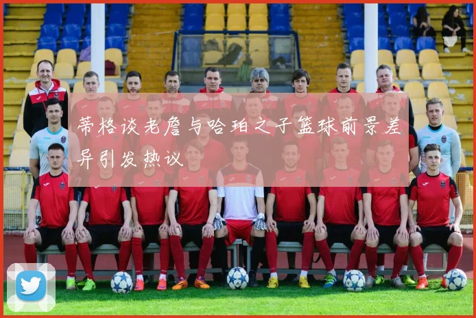 蒂格谈老詹与哈珀之子篮球前景差异引发热议