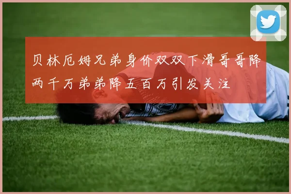 贝林厄姆兄弟身价双双下滑哥哥降两千万弟弟降五百万引发关注