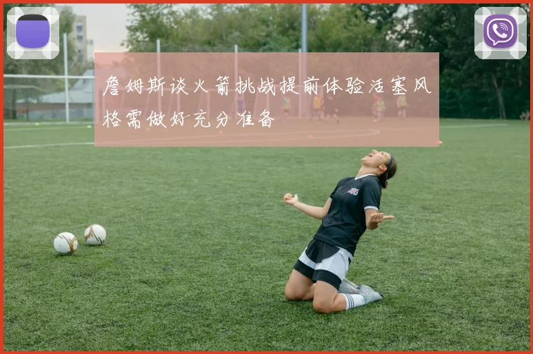 詹姆斯谈火箭挑战提前体验活塞风格需做好充分准备