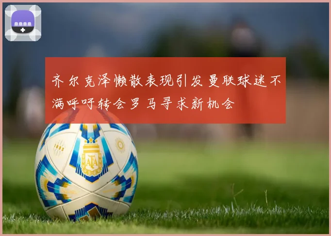 齐尔克泽懒散表现引发曼联球迷不满呼吁转会罗马寻求新机会