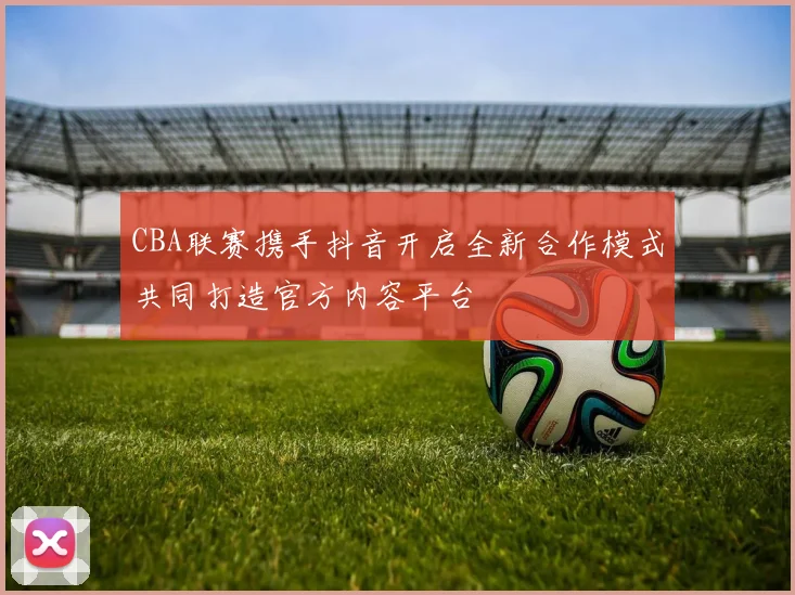 CBA联赛携手抖音开启全新合作模式共同打造官方内容平台