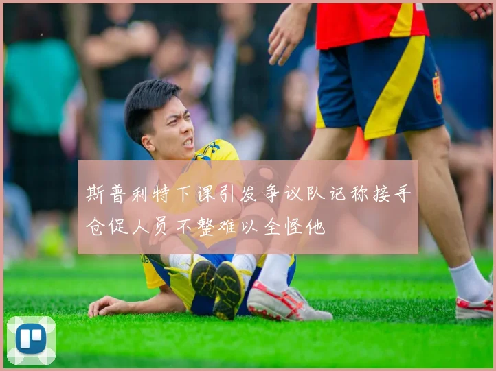 斯普利特下课引发争议队记称接手仓促人员不整难以全怪他